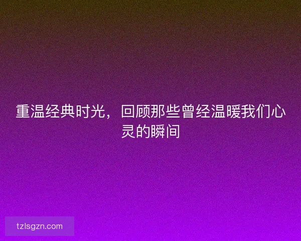 重温经典时光，回顾那些曾经温暖我们心灵的瞬间