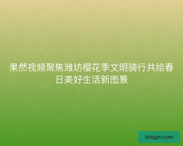 果然视频聚焦潍坊樱花季文明骑行共绘春日美好生活新图景
