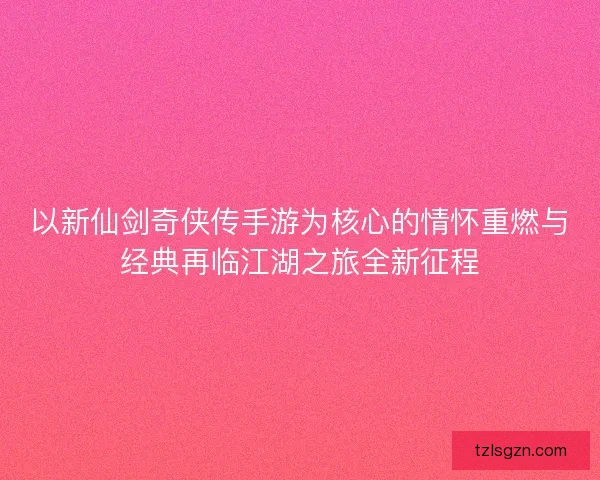 以新仙剑奇侠传手游为核心的情怀重燃与经典再临江湖之旅全新征程