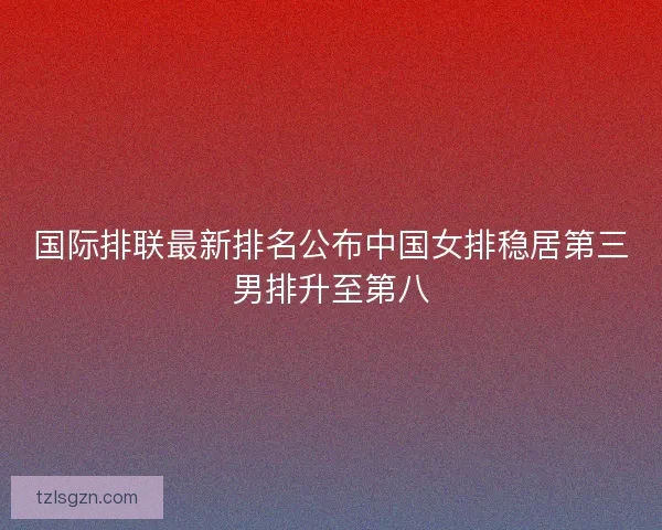 国际排联最新排名公布中国女排稳居第三男排升至第八