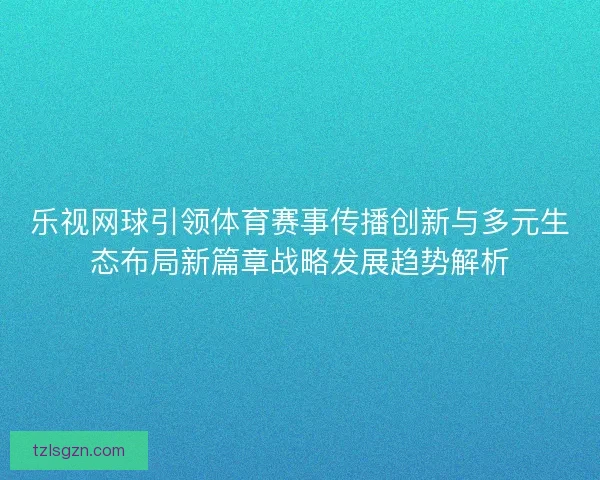 乐视网球引领体育赛事传播创新与多元生态布局新篇章战略发展趋势解析