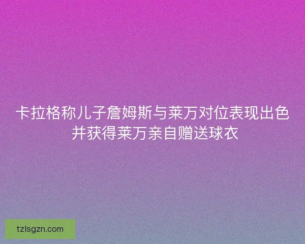 卡拉格称儿子詹姆斯与莱万对位表现出色 并获得莱万亲自赠送球衣