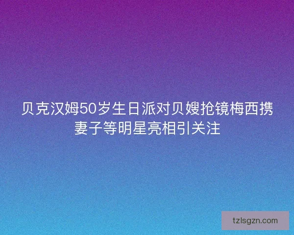贝克汉姆50岁生日派对贝嫂抢镜梅西携妻子等明星亮相引关注