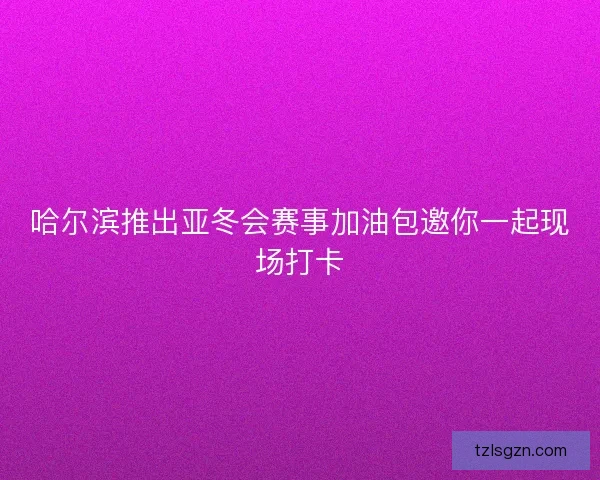 哈尔滨推出亚冬会赛事加油包邀你一起现场打卡