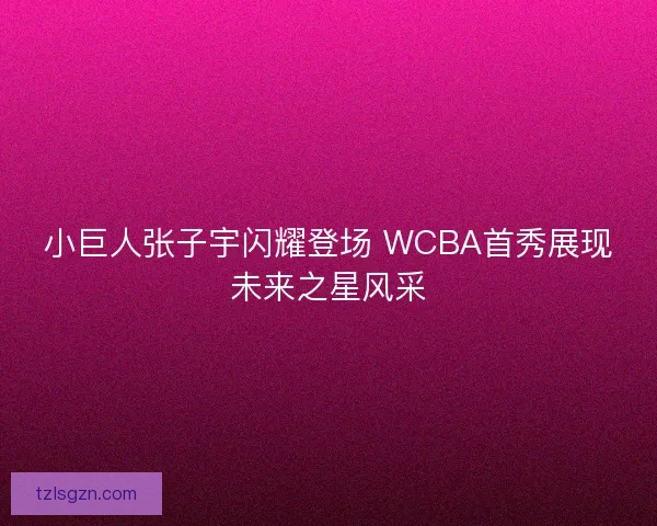 小巨人张子宇闪耀登场 WCBA首秀展现未来之星风采