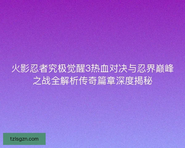 火影忍者究极觉醒3热血对决与忍界巅峰之战全解析传奇篇章深度揭秘