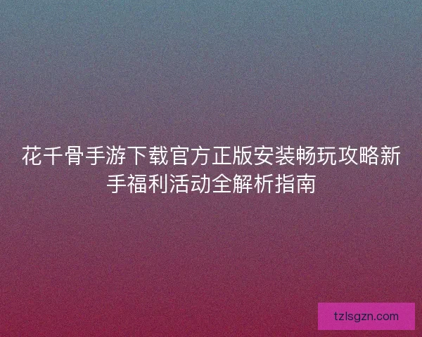 花千骨手游下载官方正版安装畅玩攻略新手福利活动全解析指南