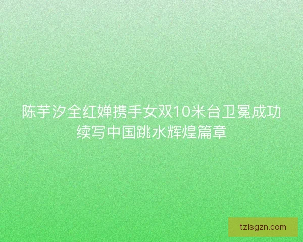 陈芋汐全红婵携手女双10米台卫冕成功续写中国跳水辉煌篇章