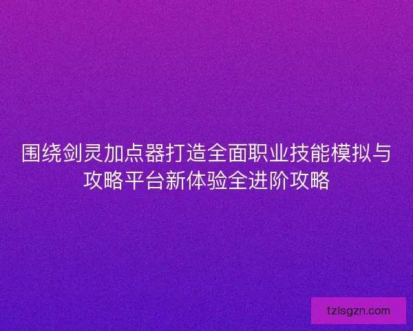 围绕剑灵加点器打造全面职业技能模拟与攻略平台新体验全进阶攻略